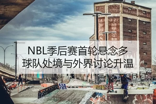 NBL季后赛首轮悬念多 球队处境与外界讨论升温